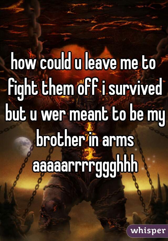 how could u leave me to fight them off i survived but u wer meant to be my brother in arms aaaaarrrrggghhh
