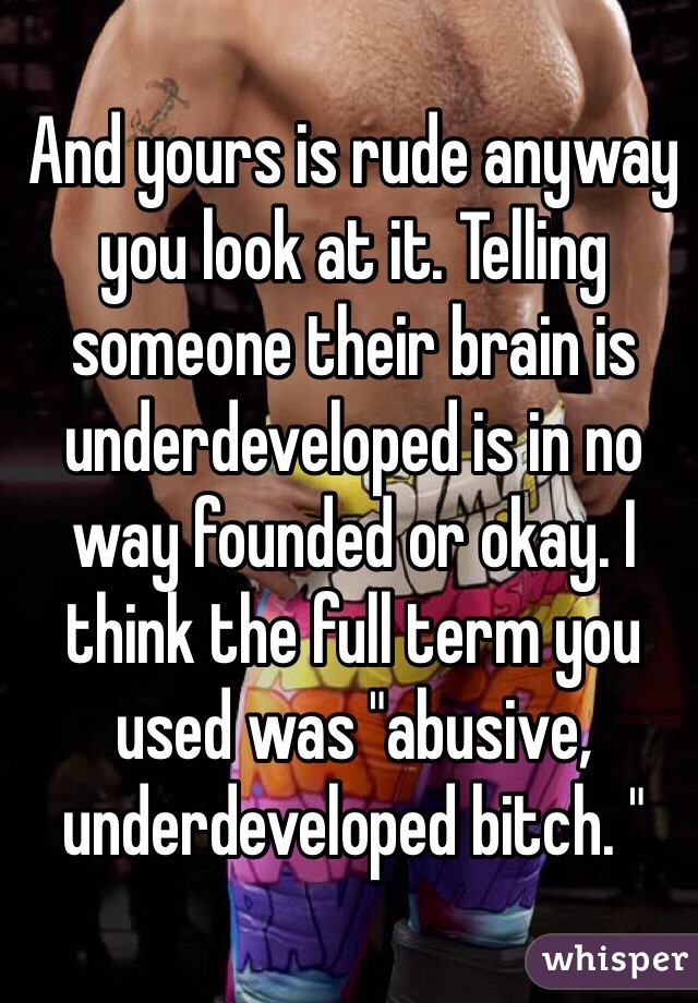 And yours is rude anyway you look at it. Telling someone their brain is underdeveloped is in no way founded or okay. I think the full term you used was "abusive,  underdeveloped bitch. "