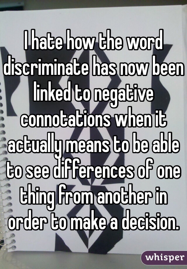 I hate how the word discriminate has now been linked to negative connotations when it actually means to be able to see differences of one thing from another in order to make a decision. 
