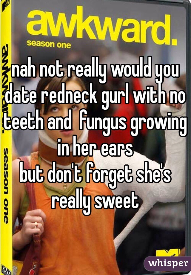 nah not really would you date redneck gurl with no teeth and  fungus growing in her ears 
but don't forget she's really sweet