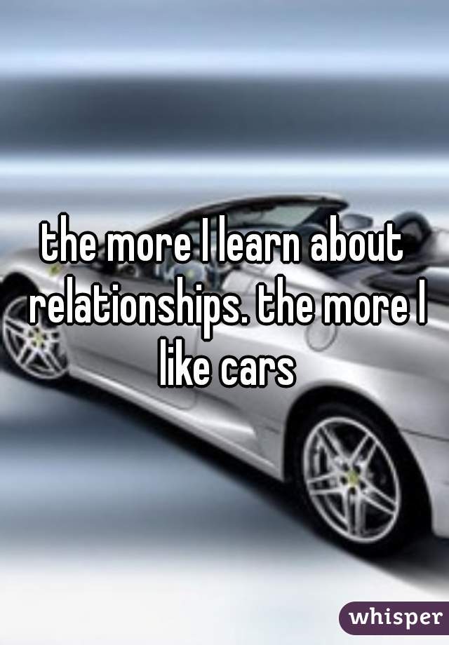 the more I learn about relationships. the more I like cars