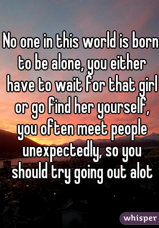 No one in this world is born to be alone, you either have to wait for that girl or go find her yourself, you often meet people unexpectedly, so you should try going out alot