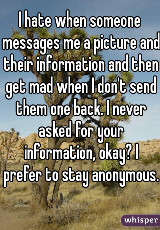 I hate when someone messages me a picture and their information and then get mad when I don't send them one back. I never asked for your information, okay? I prefer to stay anonymous. 