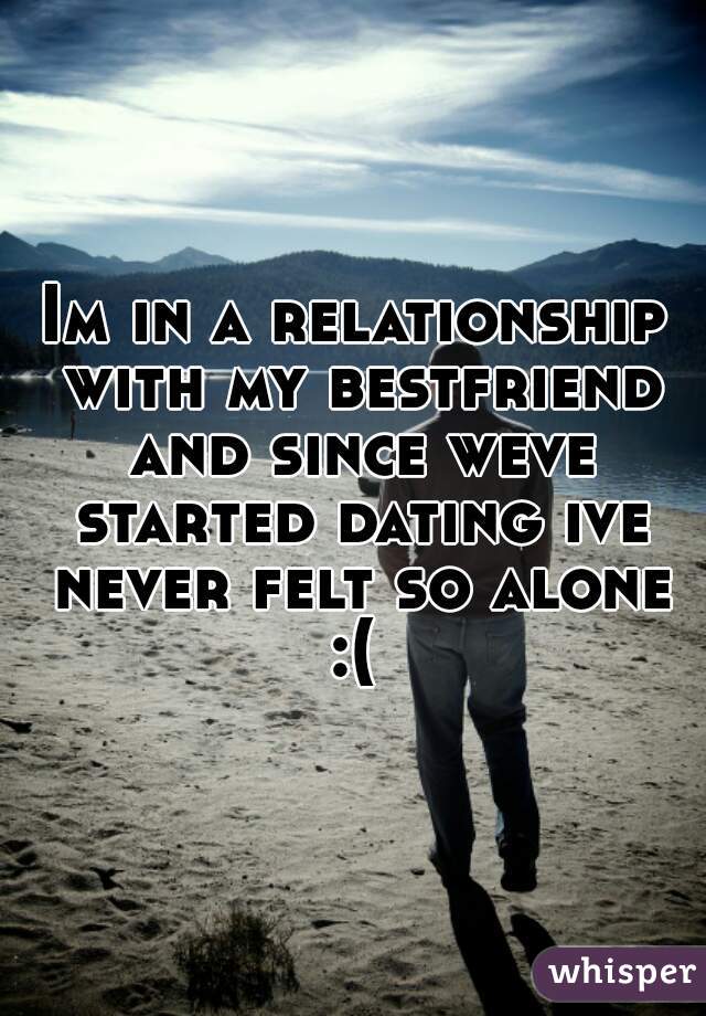 Im in a relationship with my bestfriend and since weve started dating ive never felt so alone :( 