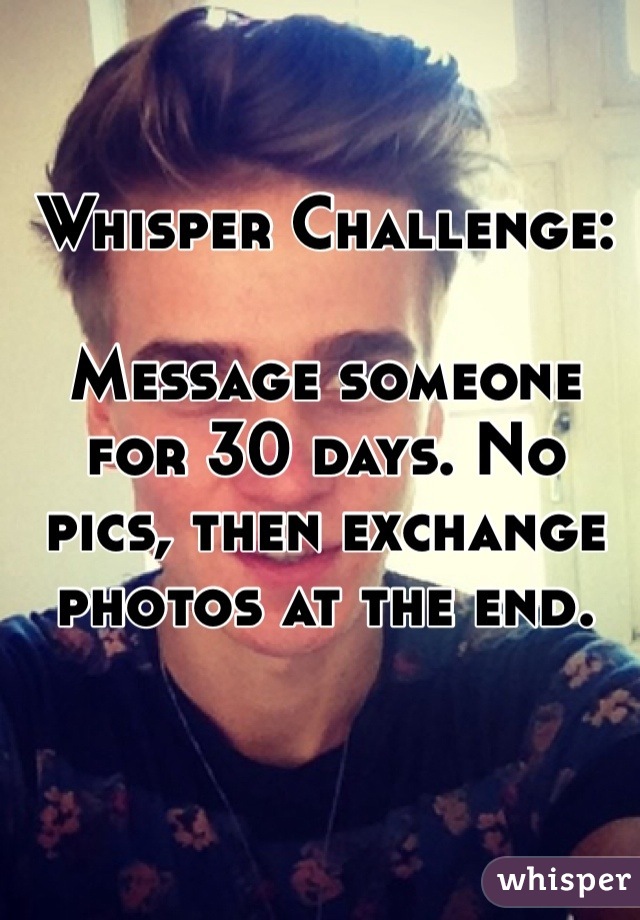 Whisper Challenge:

Message someone for 30 days. No pics, then exchange photos at the end.