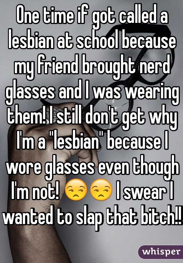 One time if got called a lesbian at school because my friend brought nerd glasses and I was wearing them! I still don't get why I'm a "lesbian" because I wore glasses even though I'm not! 😒😒 I swear I wanted to slap that bitch!! 