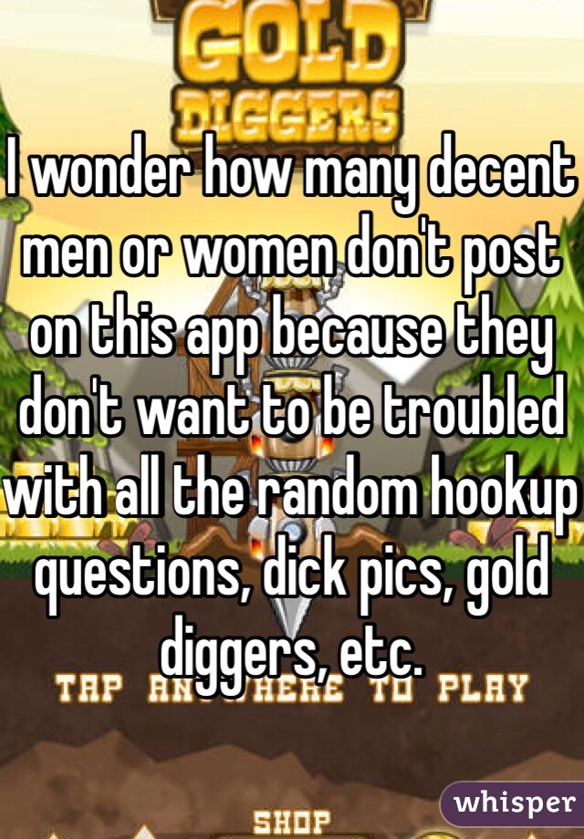 I wonder how many decent men or women don't post on this app because they don't want to be troubled with all the random hookup questions, dick pics, gold diggers, etc. 
