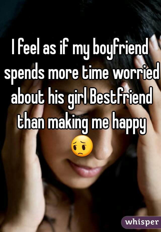 I feel as if my boyfriend spends more time worried about his girl Bestfriend than making me happy 😔 