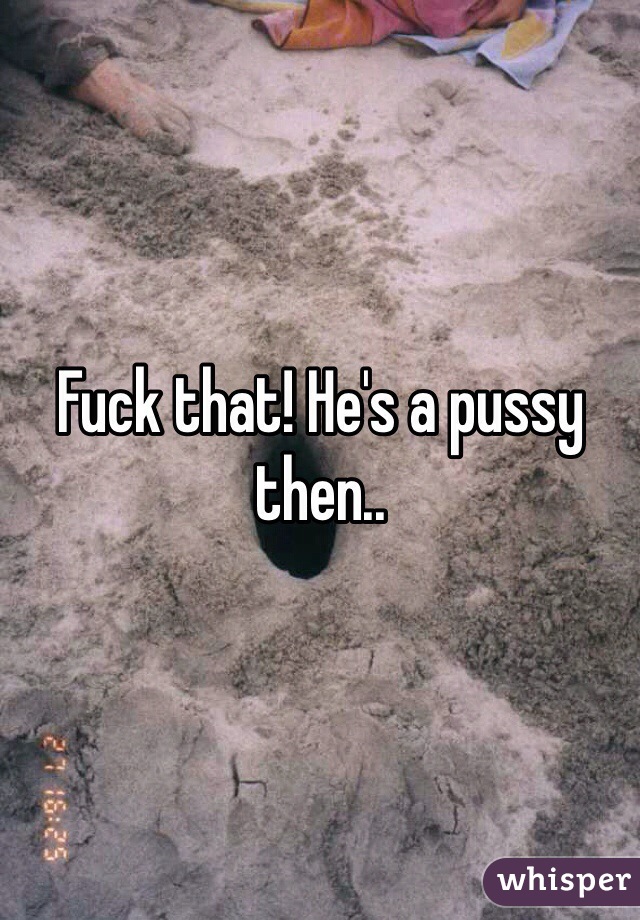 Fuck that! He's a pussy then..