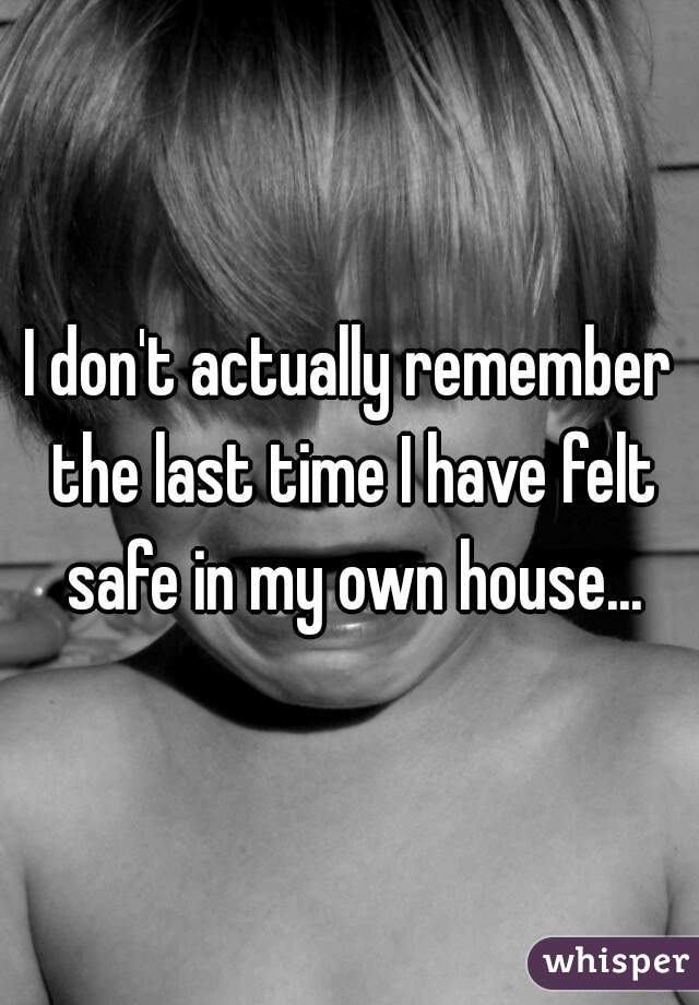 I don't actually remember the last time I have felt safe in my own house...