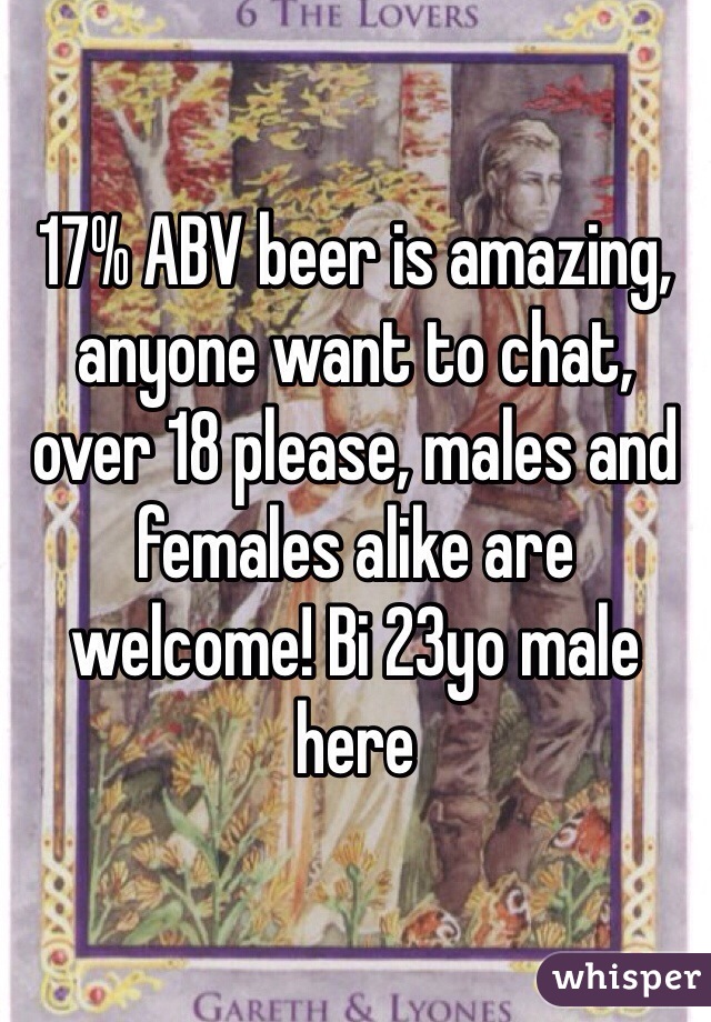 17% ABV beer is amazing, anyone want to chat, over 18 please, males and females alike are welcome! Bi 23yo male here