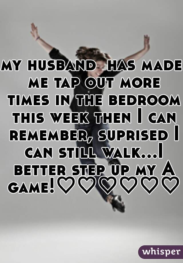 my husband  has made me tap out more times in the bedroom this week then I can remember, suprised I can still walk...I better step up my A game!♡♡♡♡♡♡