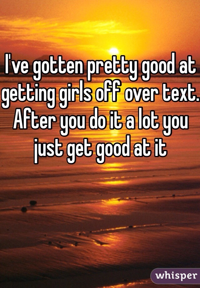 I've gotten pretty good at getting girls off over text. After you do it a lot you just get good at it