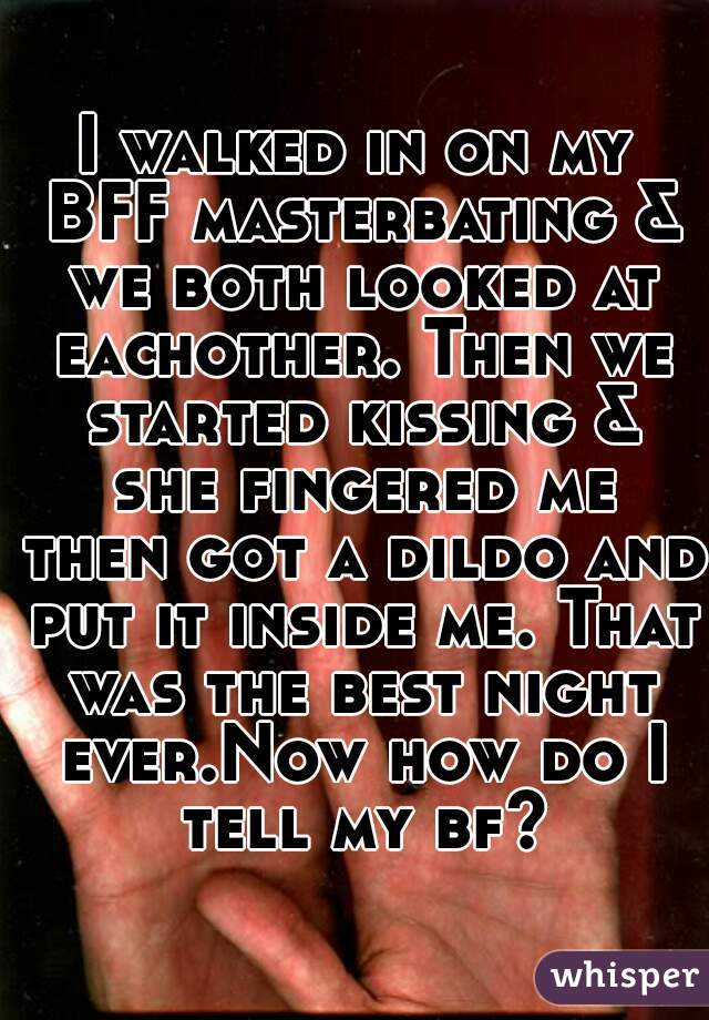 I walked in on my BFF masterbating & we both looked at eachother. Then we started kissing & she fingered me then got a dildo and put it inside me. That was the best night ever.Now how do I tell my bf?