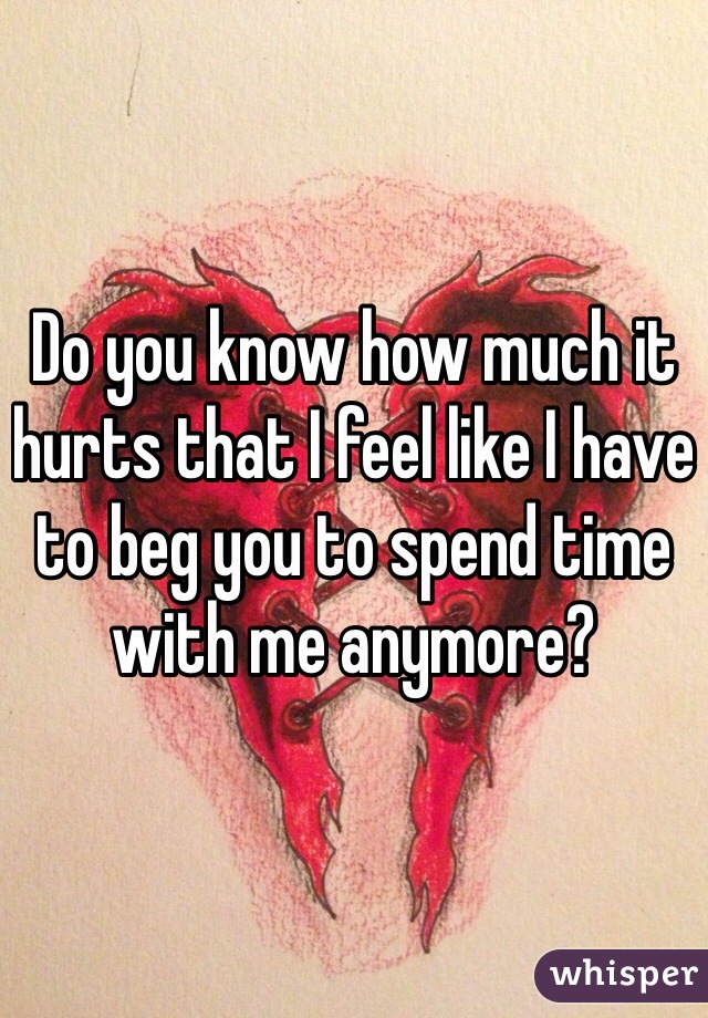 Do you know how much it hurts that I feel like I have to beg you to spend time with me anymore? 