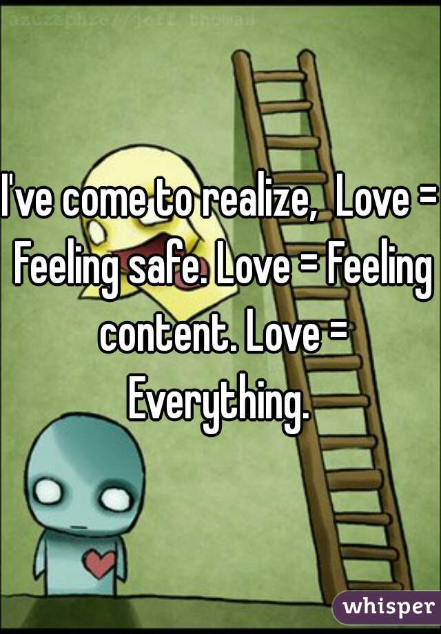 I've come to realize,  Love = Feeling safe. Love = Feeling content. Love = Everything. 