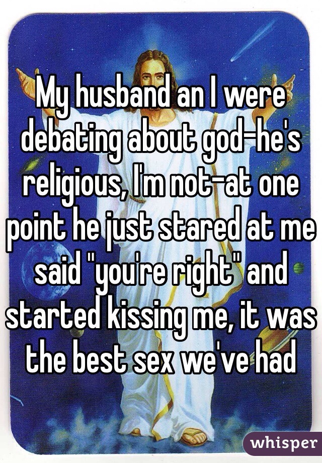 My husband an I were debating about god-he's religious, I'm not-at one point he just stared at me said "you're right" and started kissing me, it was the best sex we've had
