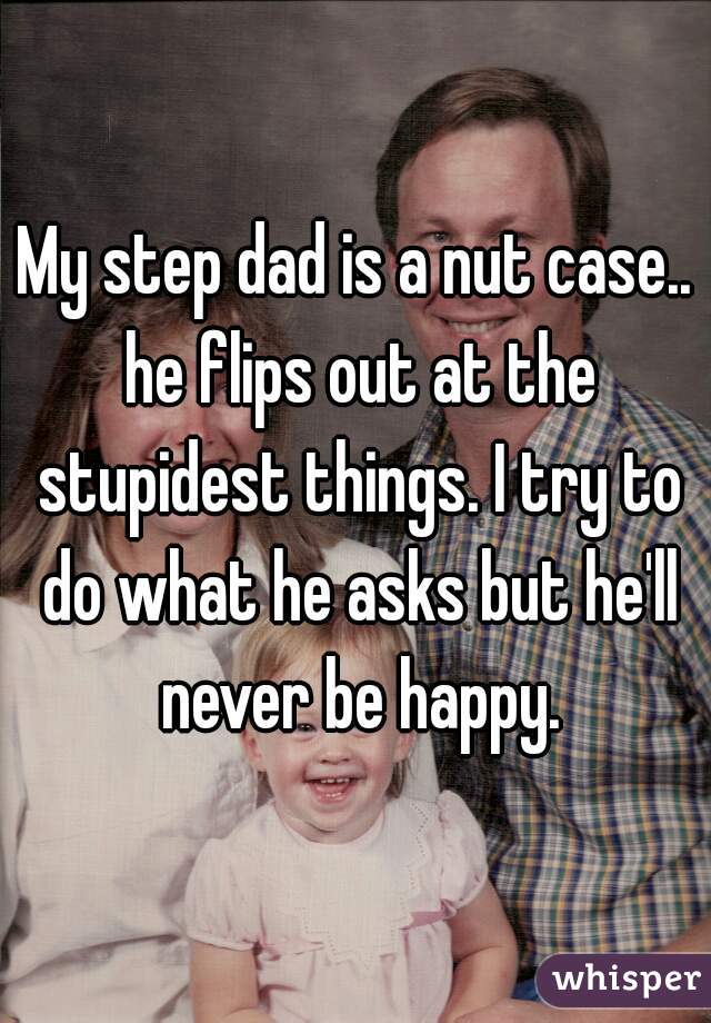 My step dad is a nut case.. he flips out at the stupidest things. I try to do what he asks but he'll never be happy.