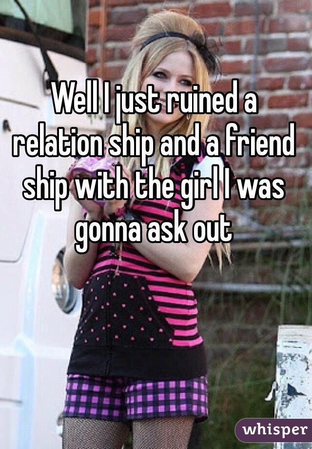 Well I just ruined a relation ship and a friend ship with the girl I was gonna ask out