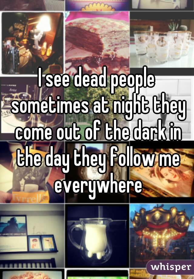 I see dead people sometimes at night they come out of the dark in the day they follow me everywhere