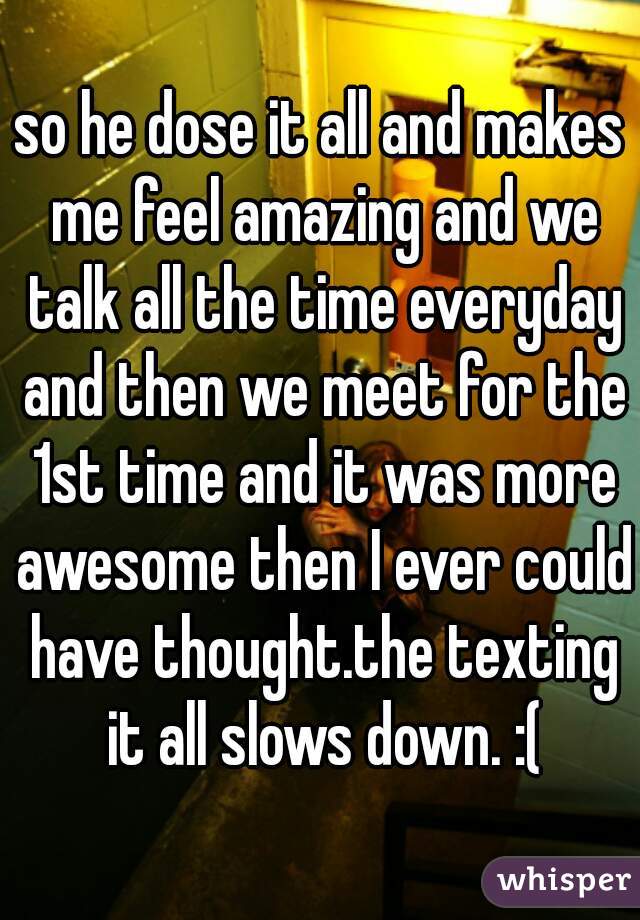 so he dose it all and makes me feel amazing and we talk all the time everyday and then we meet for the 1st time and it was more awesome then I ever could have thought.the texting it all slows down. :(