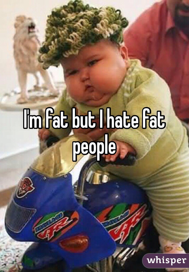 I'm fat but I hate fat people 