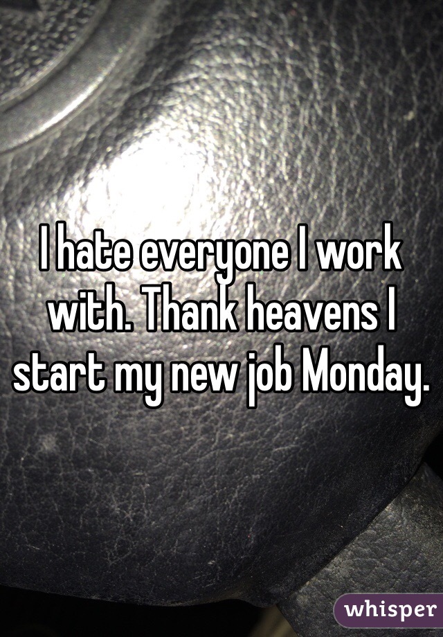 I hate everyone I work with. Thank heavens I start my new job Monday. 