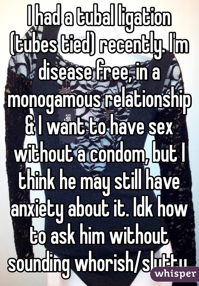 I had a tubal ligation (tubes tied) recently. I'm disease free, in a monogamous relationship & I want to have sex without a condom, but I think he may still have anxiety about it. Idk how to ask him without sounding whorish/slutty.