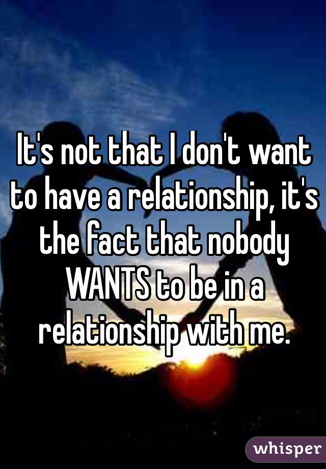 It's not that I don't want to have a relationship, it's the fact that nobody WANTS to be in a relationship with me.

