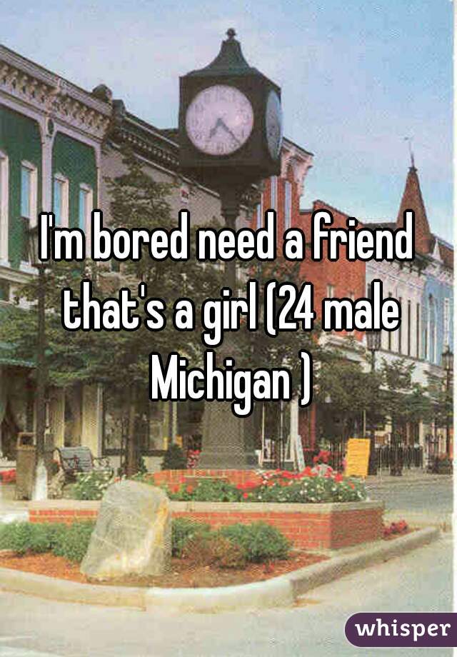 I'm bored need a friend that's a girl (24 male Michigan )