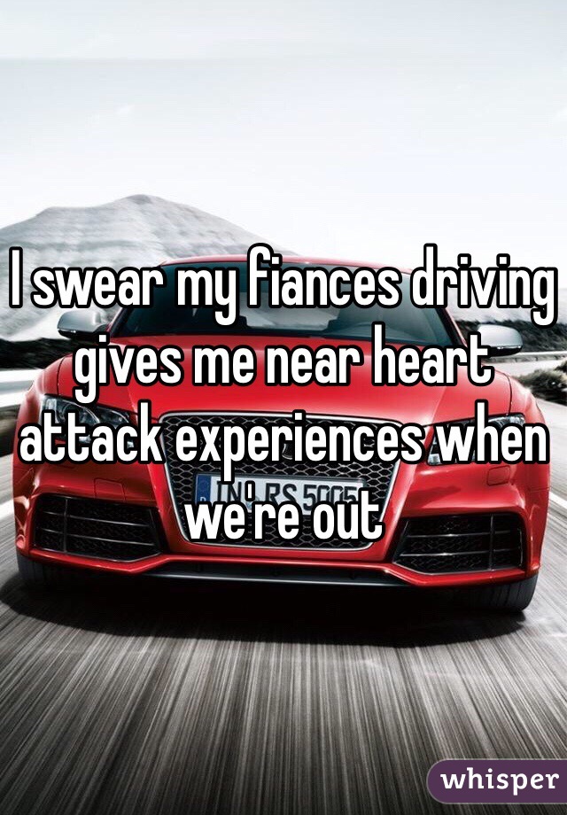 I swear my fiances driving gives me near heart attack experiences when we're out 