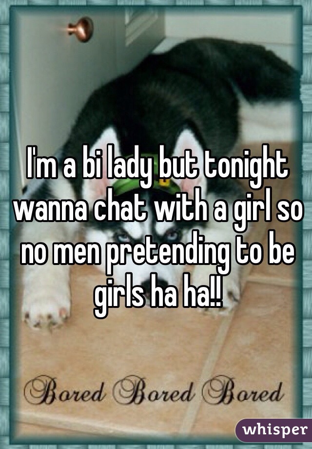 I'm a bi lady but tonight wanna chat with a girl so no men pretending to be girls ha ha!!