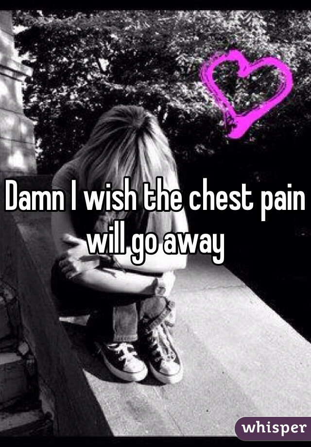Damn I wish the chest pain will go away 