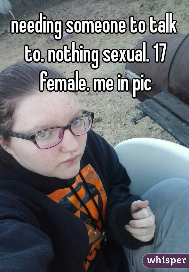 needing someone to talk to. nothing sexual. 17 female. me in pic