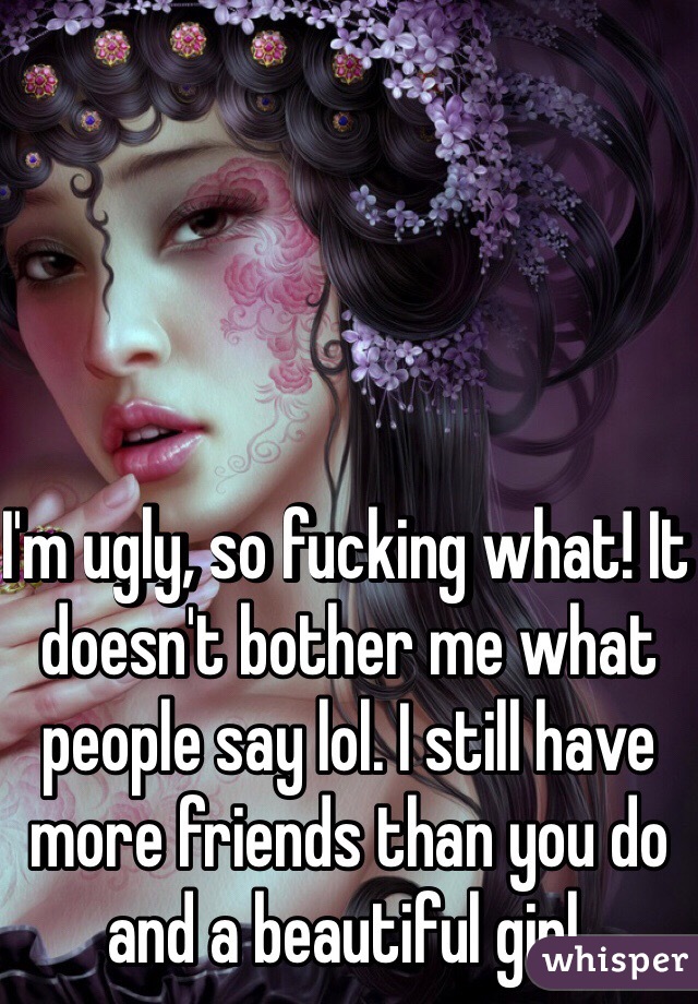 I'm ugly, so fucking what! It doesn't bother me what people say lol. I still have more friends than you do and a beautiful girl. 