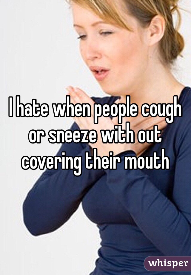 I hate when people cough or sneeze with out covering their mouth 