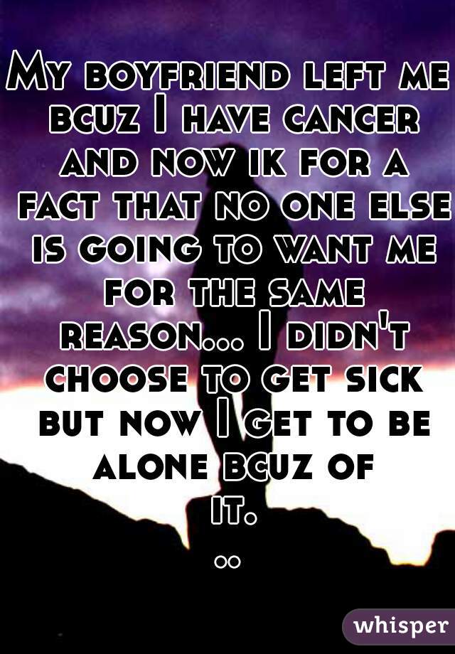 My boyfriend left me bcuz I have cancer and now ik for a fact that no one else is going to want me for the same reason... I didn't choose to get sick but now I get to be alone bcuz of it...
