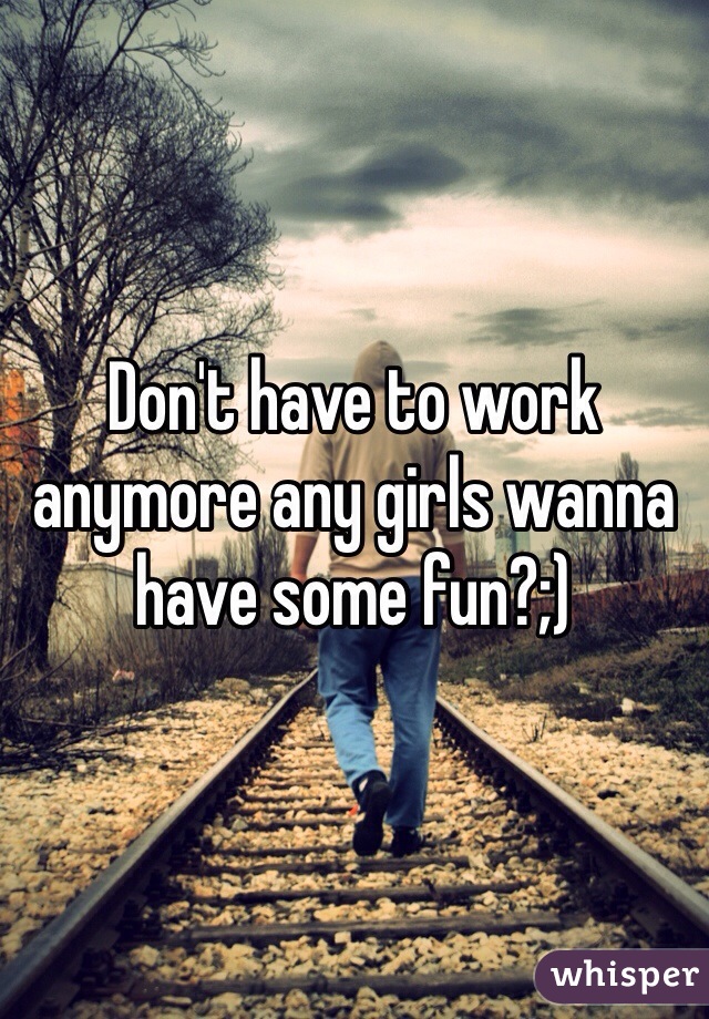 Don't have to work anymore any girls wanna have some fun?;)