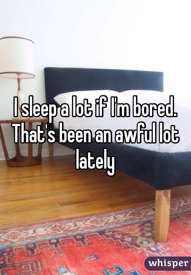 I sleep a lot if I'm bored. That's been an awful lot lately