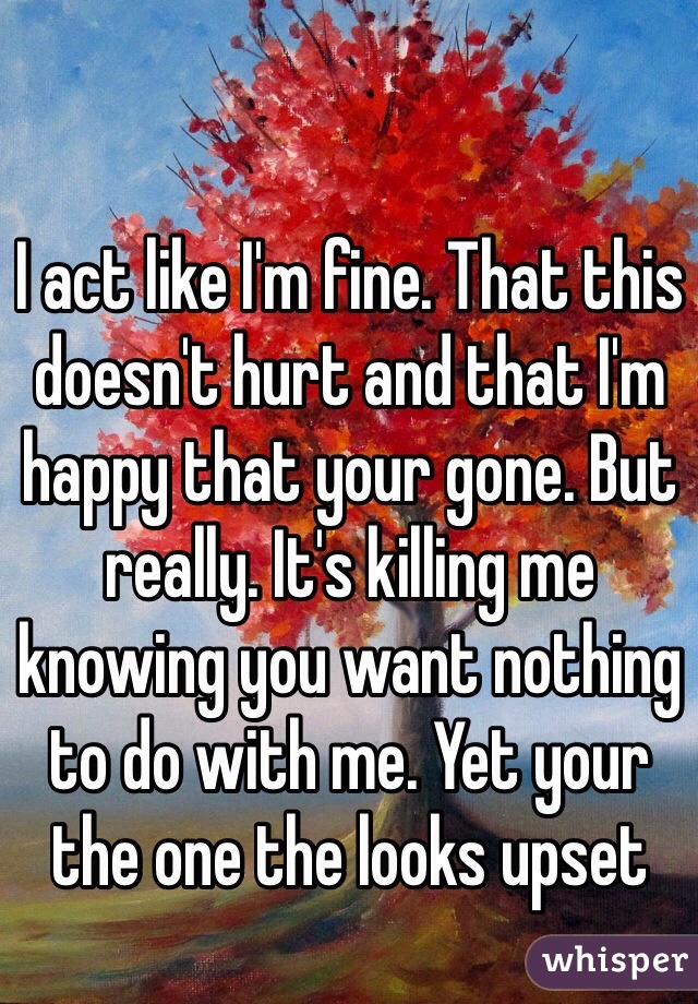 I act like I'm fine. That this doesn't hurt and that I'm happy that your gone. But really. It's killing me knowing you want nothing to do with me. Yet your the one the looks upset 
