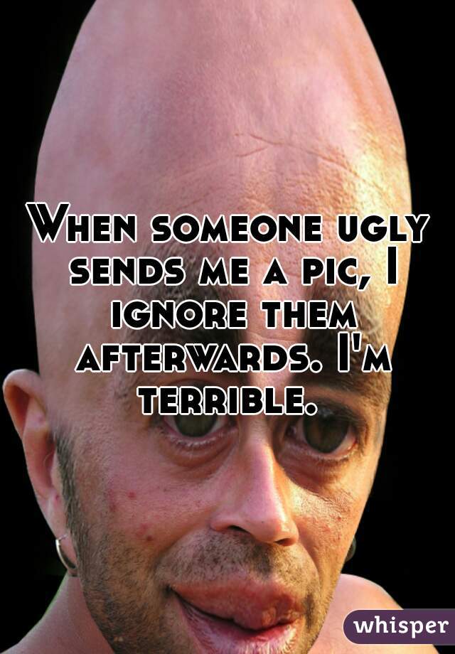 When someone ugly sends me a pic, I ignore them afterwards. I'm terrible. 