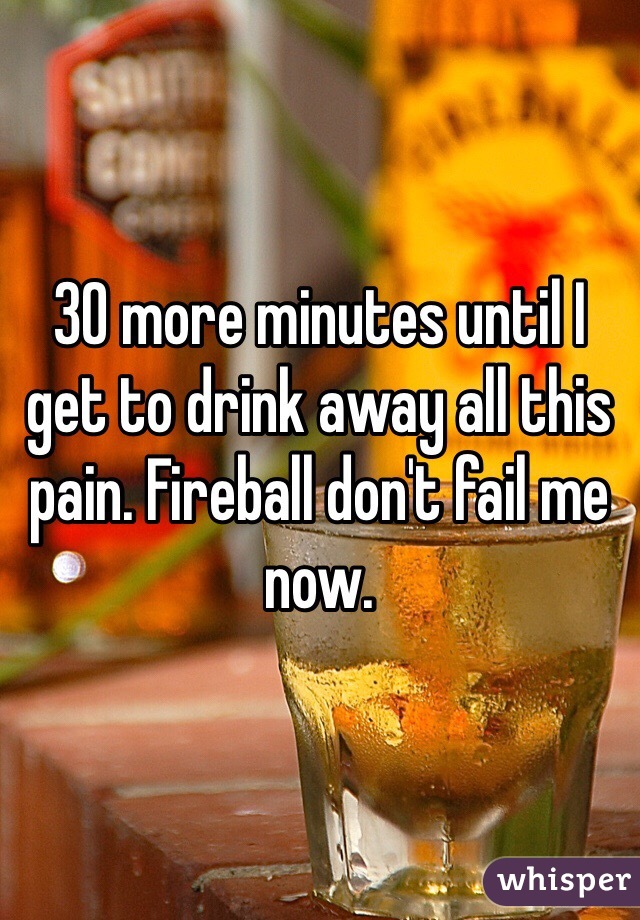 30 more minutes until I get to drink away all this pain. Fireball don't fail me now. 