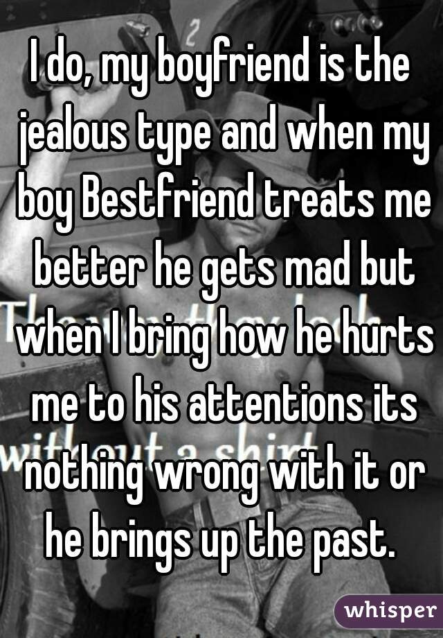 I do, my boyfriend is the jealous type and when my boy Bestfriend treats me better he gets mad but when I bring how he hurts me to his attentions its nothing wrong with it or he brings up the past. 