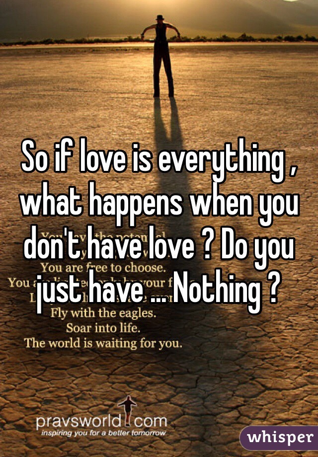 So if love is everything , what happens when you don't have love ? Do you just have ... Nothing ? 