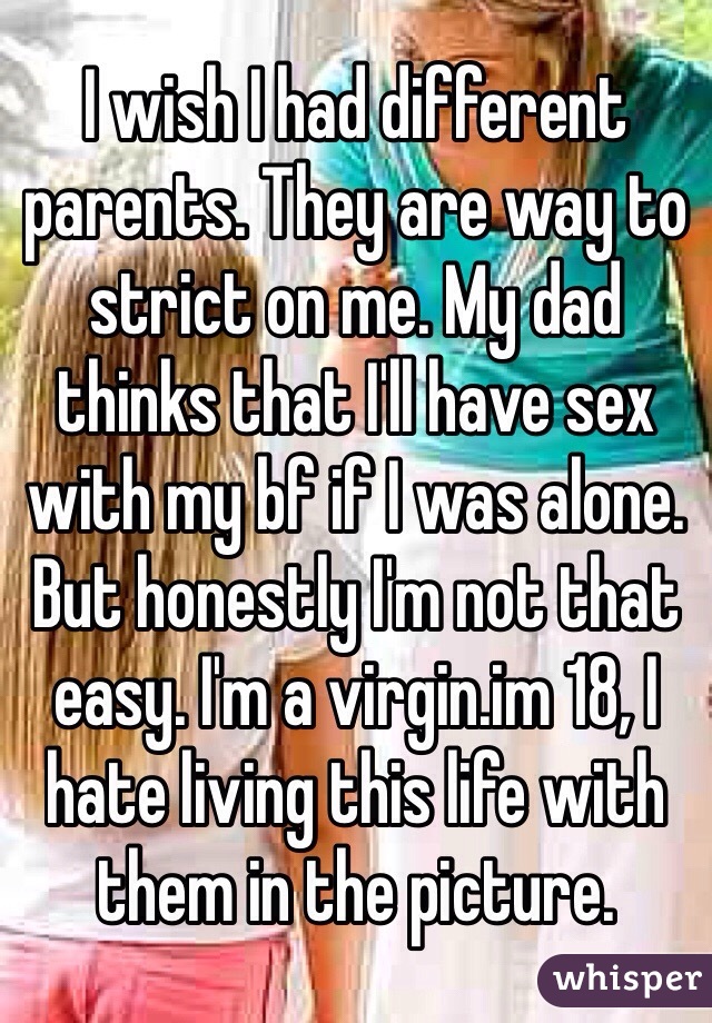 I wish I had different parents. They are way to strict on me. My dad thinks that I'll have sex with my bf if I was alone. But honestly I'm not that easy. I'm a virgin.im 18, I hate living this life with them in the picture.