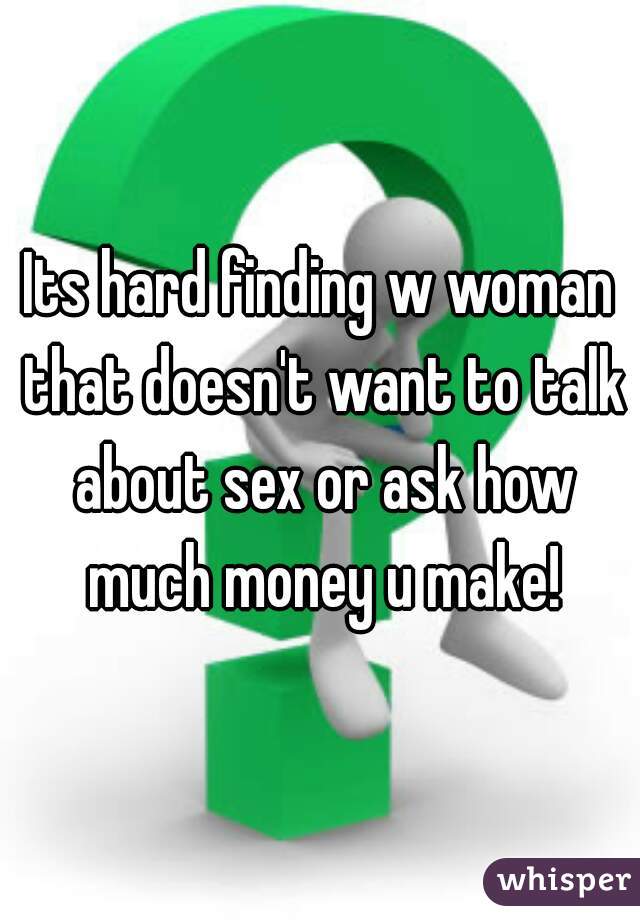 Its hard finding w woman that doesn't want to talk about sex or ask how much money u make!