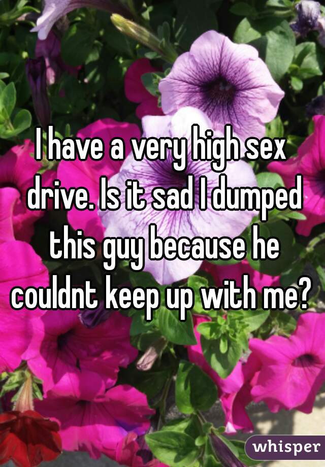 I have a very high sex drive. Is it sad I dumped this guy because he couldnt keep up with me? 
