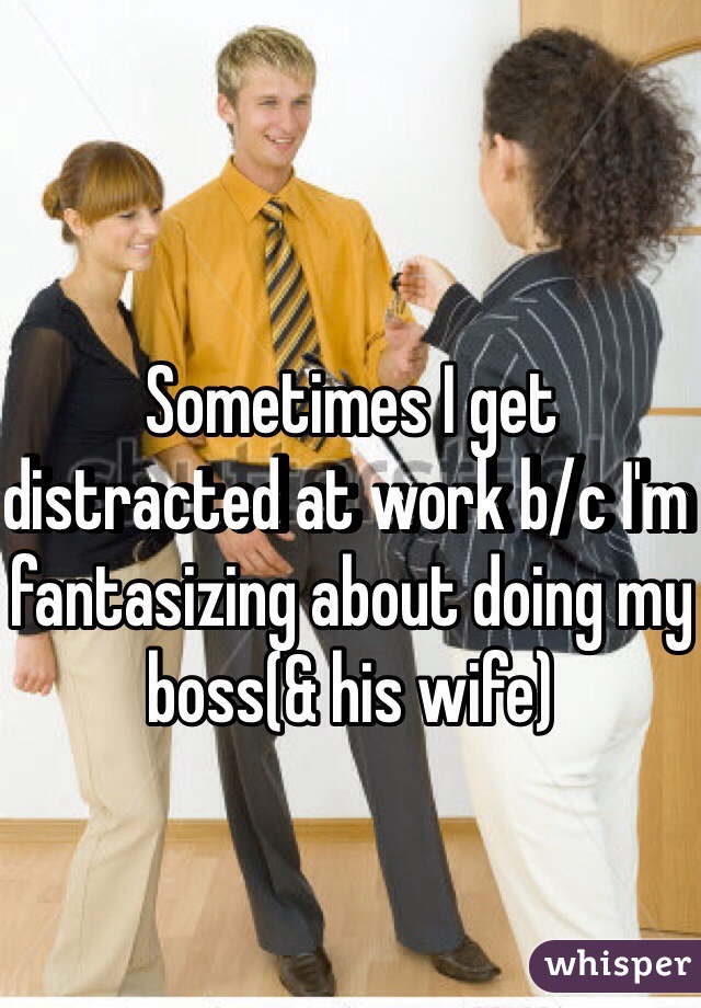 Sometimes I get distracted at work b/c I'm fantasizing about doing my boss(& his wife)