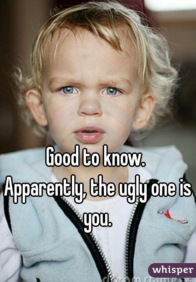 Good to know. 
Apparently, the ugly one is you. 
