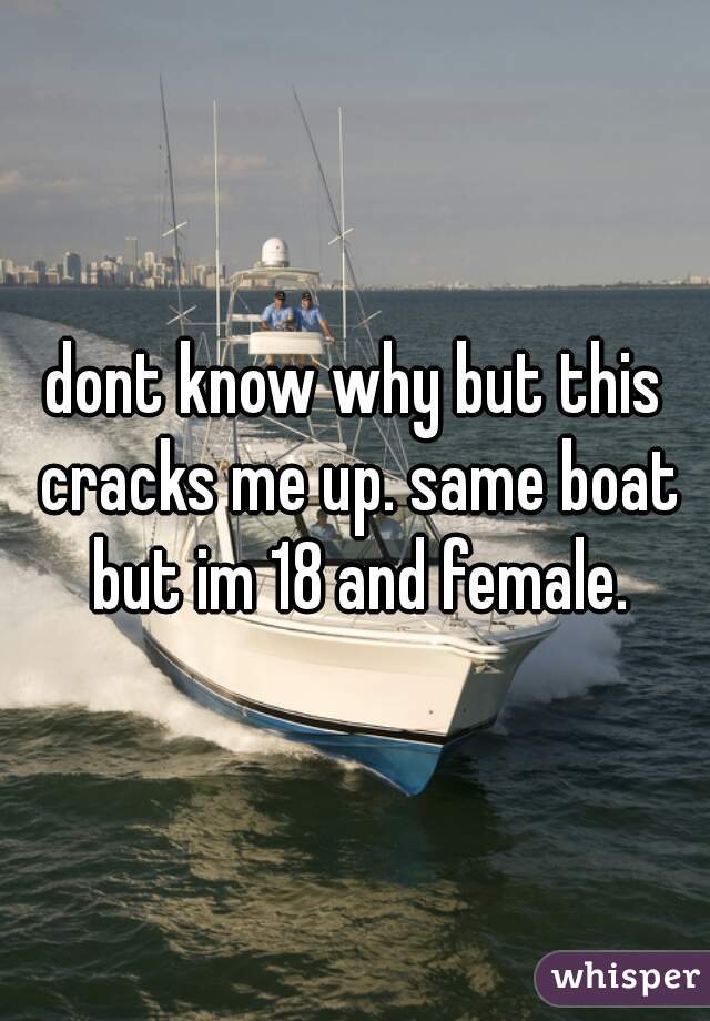 dont know why but this cracks me up. same boat but im 18 and female.